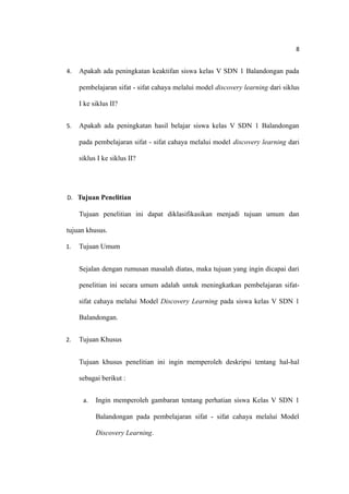 8
4. Apakah ada peningkatan keaktifan siswa kelas V SDN 1 Balandongan pada
pembelajaran sifat - sifat cahaya melalui model discovery learning dari siklus
I ke siklus II?
5. Apakah ada peningkatan hasil belajar siswa kelas V SDN 1 Balandongan
pada pembelajaran sifat - sifat cahaya melalui model discovery learning dari
siklus I ke siklus II?
D. Tujuan Penelitian
Tujuan penelitian ini dapat diklasifikasikan menjadi tujuan umum dan
tujuan khusus.
1. Tujuan Umum
Sejalan dengan rumusan masalah diatas, maka tujuan yang ingin dicapai dari
penelitian ini secara umum adalah untuk meningkatkan pembelajaran sifat-
sifat cahaya melalui Model Discovery Learning pada siswa kelas V SDN 1
Balandongan.
2. Tujuan Khusus
Tujuan khusus penelitian ini ingin memperoleh deskripsi tentang hal-hal
sebagai berikut :
a. Ingin memperoleh gambaran tentang perhatian siswa Kelas V SDN 1
Balandongan pada pembelajaran sifat - sifat cahaya melalui Model
Discovery Learning.
 