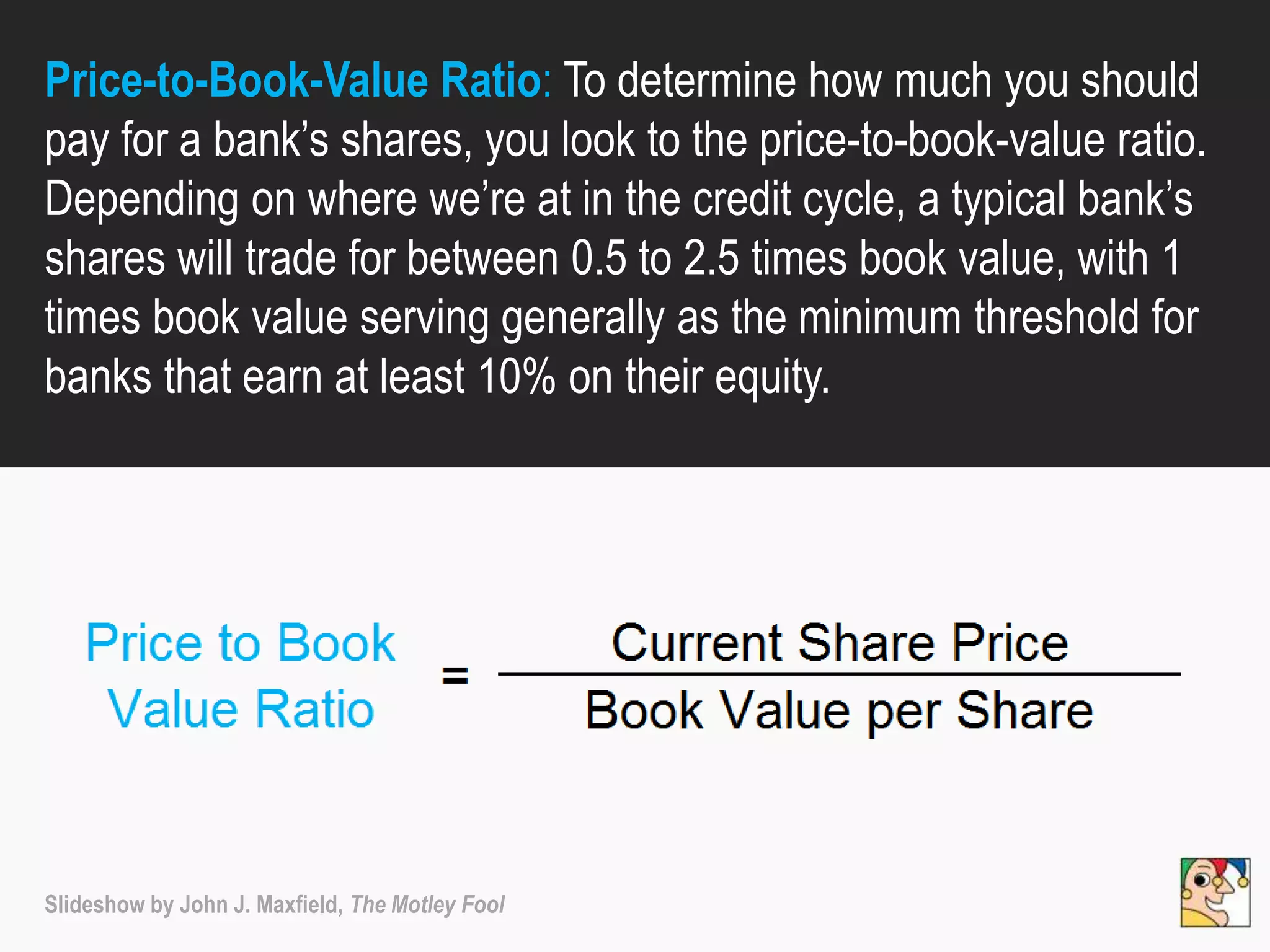 Price-to-Book-Value Ratio: To determine how much you should
pay for a bank’s shares, you look to the price-to-book-value ratio.
Depending on where we’re at in the credit cycle, a typical bank’s
shares will trade for between 0.5 to 2.5 times book value, with 1
times book value serving generally as the minimum threshold for
banks that earn at least 10% on their equity.
Slideshow by John J. Maxfield, The Motley Fool
 