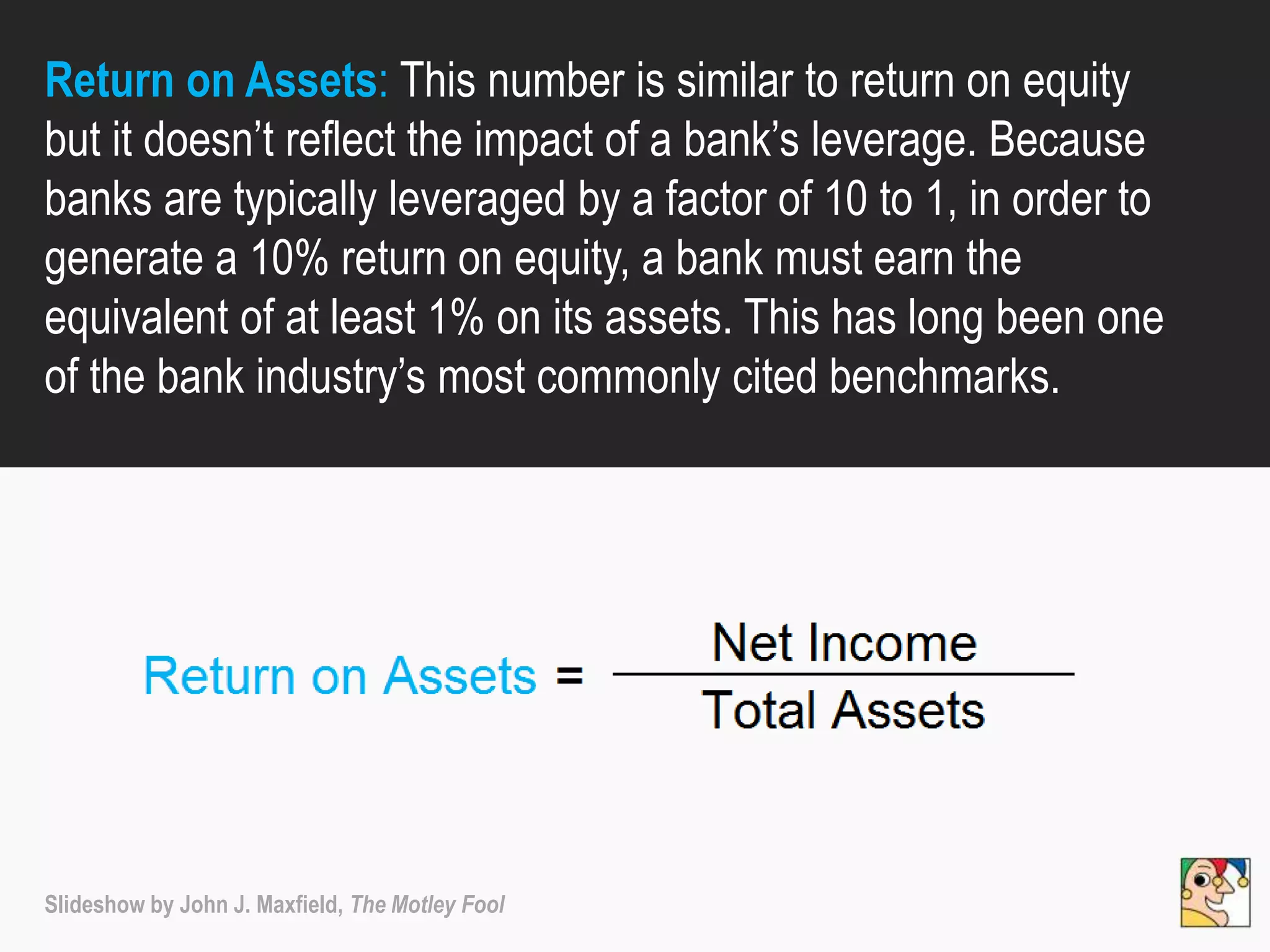 Return on Assets: This number is similar to return on equity
but it doesn’t reflect the impact of a bank’s leverage. Because
banks are typically leveraged by a factor of 10 to 1, in order to
generate a 10% return on equity, a bank must earn the
equivalent of at least 1% on its assets. This has long been one
of the bank industry’s most commonly cited benchmarks.
Slideshow by John J. Maxfield, The Motley Fool
 
