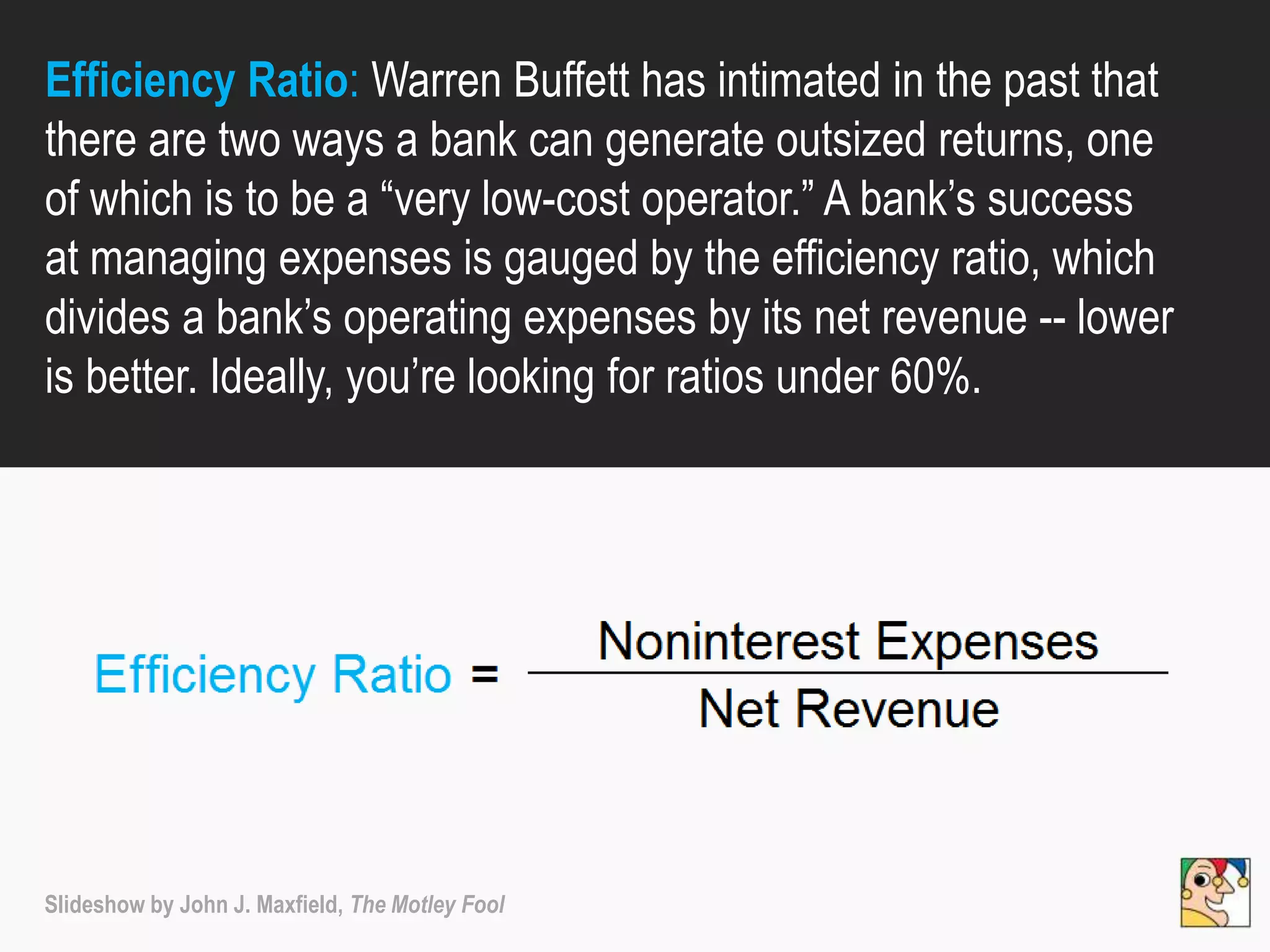 Efficiency Ratio: Warren Buffett has intimated in the past that
there are two ways a bank can generate outsized returns, one
of which is to be a “very low-cost operator.” A bank’s success
at managing expenses is gauged by the efficiency ratio, which
divides a bank’s operating expenses by its net revenue -- lower
is better. Ideally, you’re looking for ratios under 60%.
Slideshow by John J. Maxfield, The Motley Fool
 