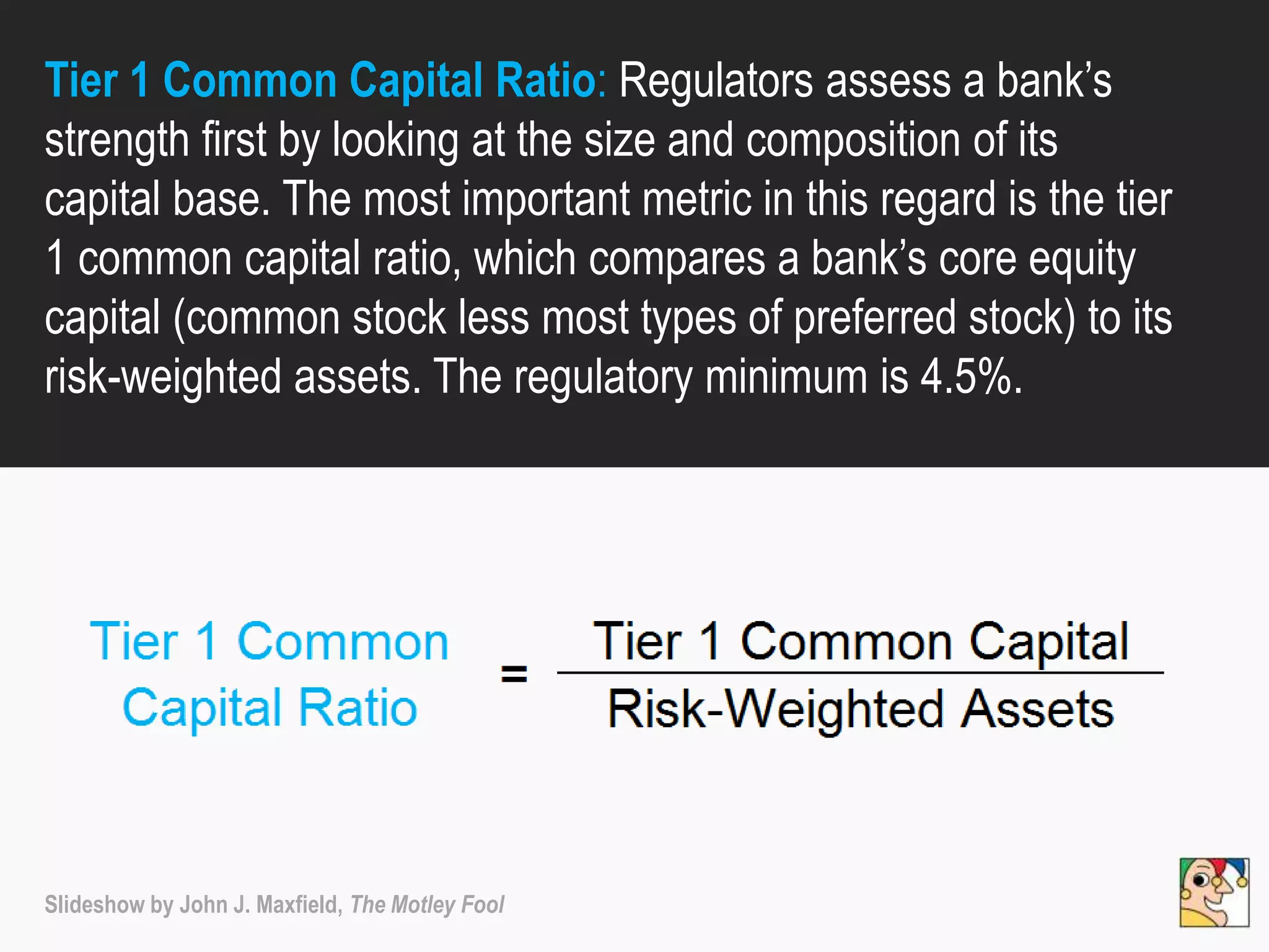 Tier 1 Common Capital Ratio: Regulators assess a bank’s
strength first by looking at the size and composition of its
capital base. The most important metric in this regard is the tier
1 common capital ratio, which compares a bank’s core equity
capital (common stock less most types of preferred stock) to its
risk-weighted assets. The regulatory minimum is 4.5%.
Slideshow by John J. Maxfield, The Motley Fool
 