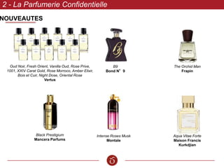 NOUVEAUTES
2 - La Parfumerie Confidentielle
Oud Noir, Fresh Orient, Vanilla Oud, Rose Prive,
1001, XXIV Carat Gold, Rose Morroco, Amber Elixir,
Bois et Cuir, Night Dose, Oriental Rose
Vertus
B9
Bond N°9
Black Prestigium
Mancera Parfums
Intense Roses Musk
Montale
The Orchid Man
Frapin
Aqua Vitae Forte
Maison Francis
Kurkdjian
 