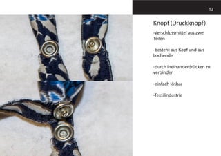 13
Knopf (Druckknopf)
-Verschlussmittel aus zwei
Teilen
-besteht aus Kopf und aus
Lochende
-durch ineinanderdrücken zu
verbinden
-einfach lösbar
-Textilindustrie
 