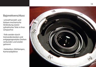 14
Bajonettverschluss
-schnell herstell- und
lösbare mechanische
Verbindung zweier
zylindrischer Teile in ihrer
Längsachse
-Teile werden durch
Ineinanderstecken und
entgegengesetztes Drehen
verbunden und wieder
getrennt
-Halsketten, Glühlampen,
Kameraobjektive
 