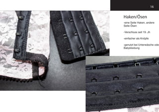 16
Haken/Ösen
-eine Seite Haken, andere
Seite Ösen
-Verschluss seit 19. Jh
-einfacher als Knöpfe
-genutzt bei Unterwäsche oder
Babykleidung
 