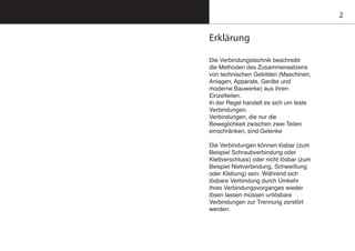 2
Erklärung
Die Verbindungstechnik beschreibt
die Methoden des Zusammensetzens
von technischen Gebilden (Maschinen,
Anlagen, Apparate, Geräte und
moderne Bauwerke) aus ihren
Einzelteilen.
In der Regel handelt es sich um feste
Verbindungen.
Verbindungen, die nur die
Beweglichkeit zwischen zwei Teilen
einschränken, sind Gelenke
Die Verbindungen können lösbar (zum
Beispiel Schraubverbindung oder
Klettverschluss) oder nicht lösbar (zum
Beispiel Nietverbindung, Schweißung
oder Klebung) sein. Während sich
lösbare Verbindung durch Umkehr
ihres Verbindungsvorganges wieder
lösen lassen müssen unlösbare
Verbindungen zur Trennung zerstört
werden.
 