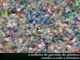 2 milhões de garrafas de plástico,
usadas a cada 5 minutos.
 