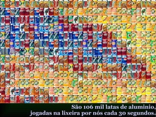 São 106 mil latas de aluminio,
jogadas na lixeira por nós cada 30 segundos.
 