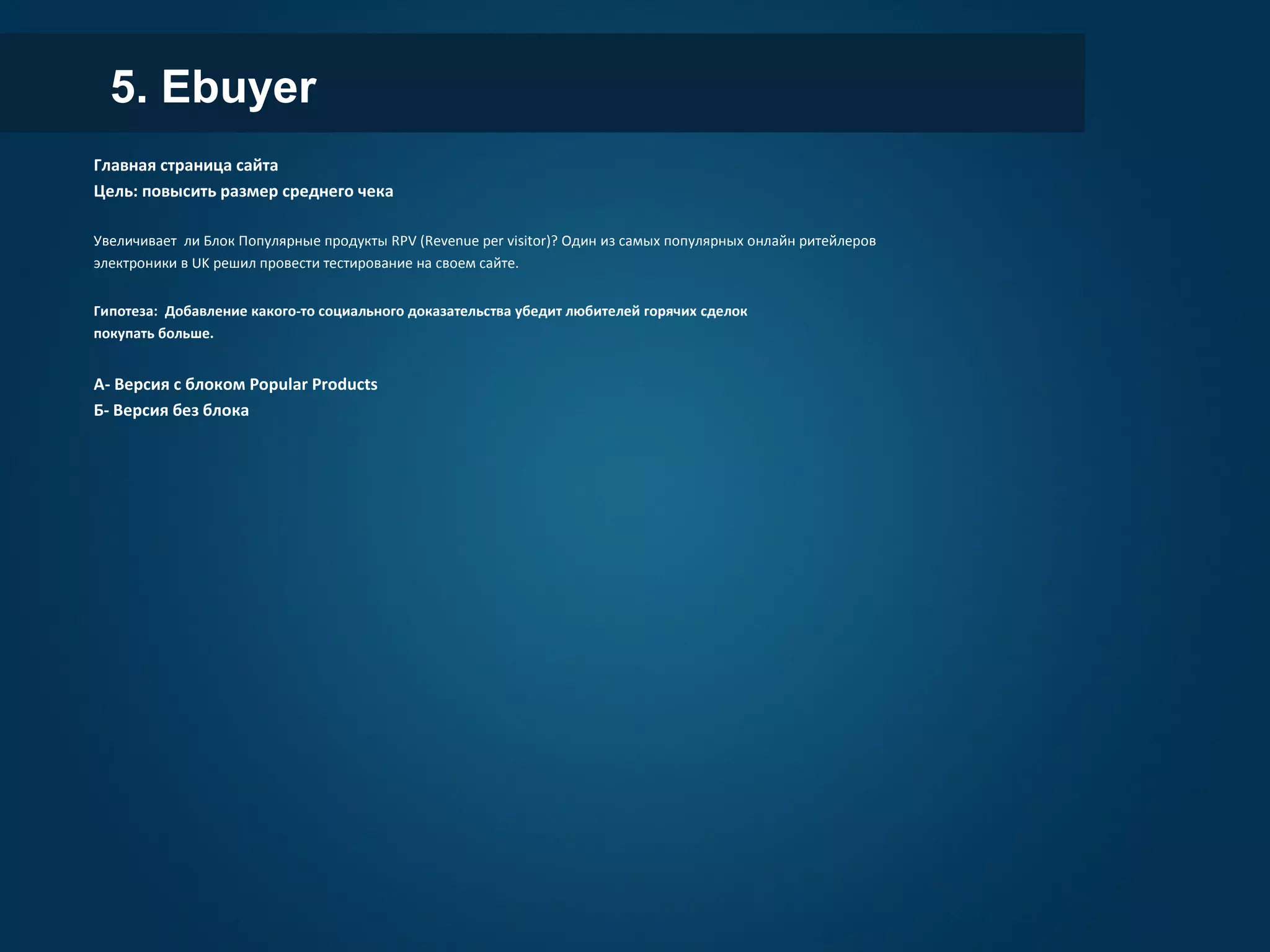 5. Ebuyer
Главная страница сайта
Цель: повысить размер среднего чека
Увеличивает ли Блок Популярные продукты RPV (Revenue per visitor)? Один из самых популярных онлайн ритейлеров
электроники в UK решил провести тестирование на своем сайте.
Гипотеза: Добавление какого-то социального доказательства убедит любителей горячих сделок
покупать больше.
А- Версия с блоком Popular Products
Б- Версия без блока
 