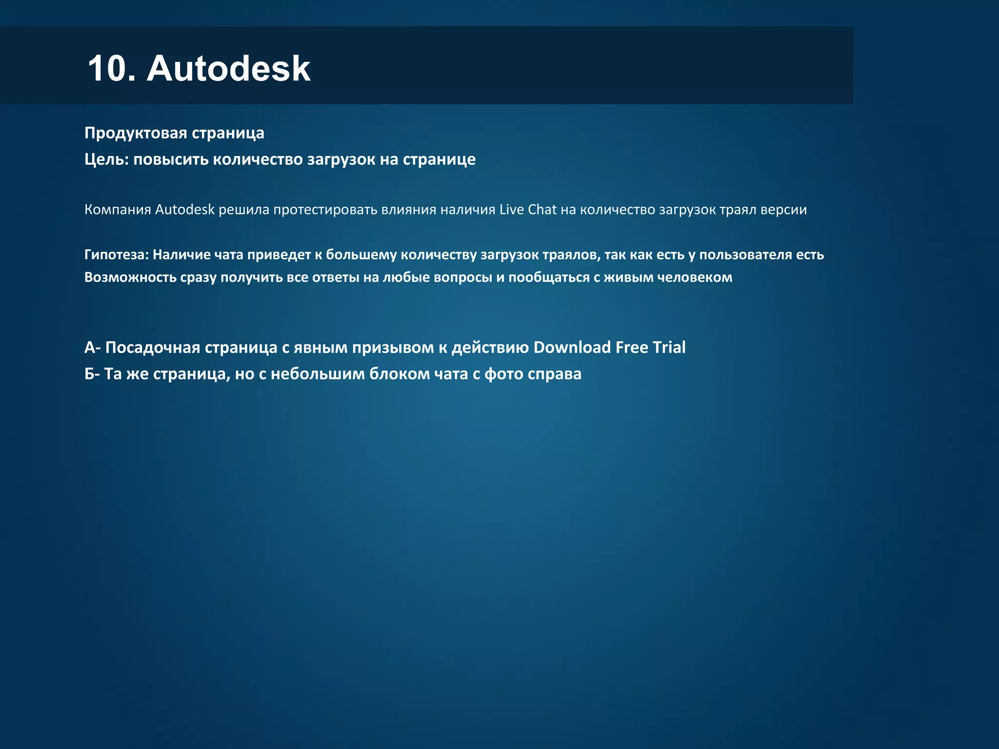 10. Autodesk
Продуктовая страница
Цель: повысить количество загрузок на странице
Компания Autodesk решила протестировать влияния наличия Live Chat на количество загрузок траял версии
Гипотеза: Наличие чата приведет к большему количеству загрузок траялов, так как есть у пользователя есть
Возможность сразу получить все ответы на любые вопросы и пообщаться с живым человеком
А- Посадочная страница с явным призывом к действию Download Free Trial
Б- Та же страница, но с небольшим блоком чата с фото справа
 