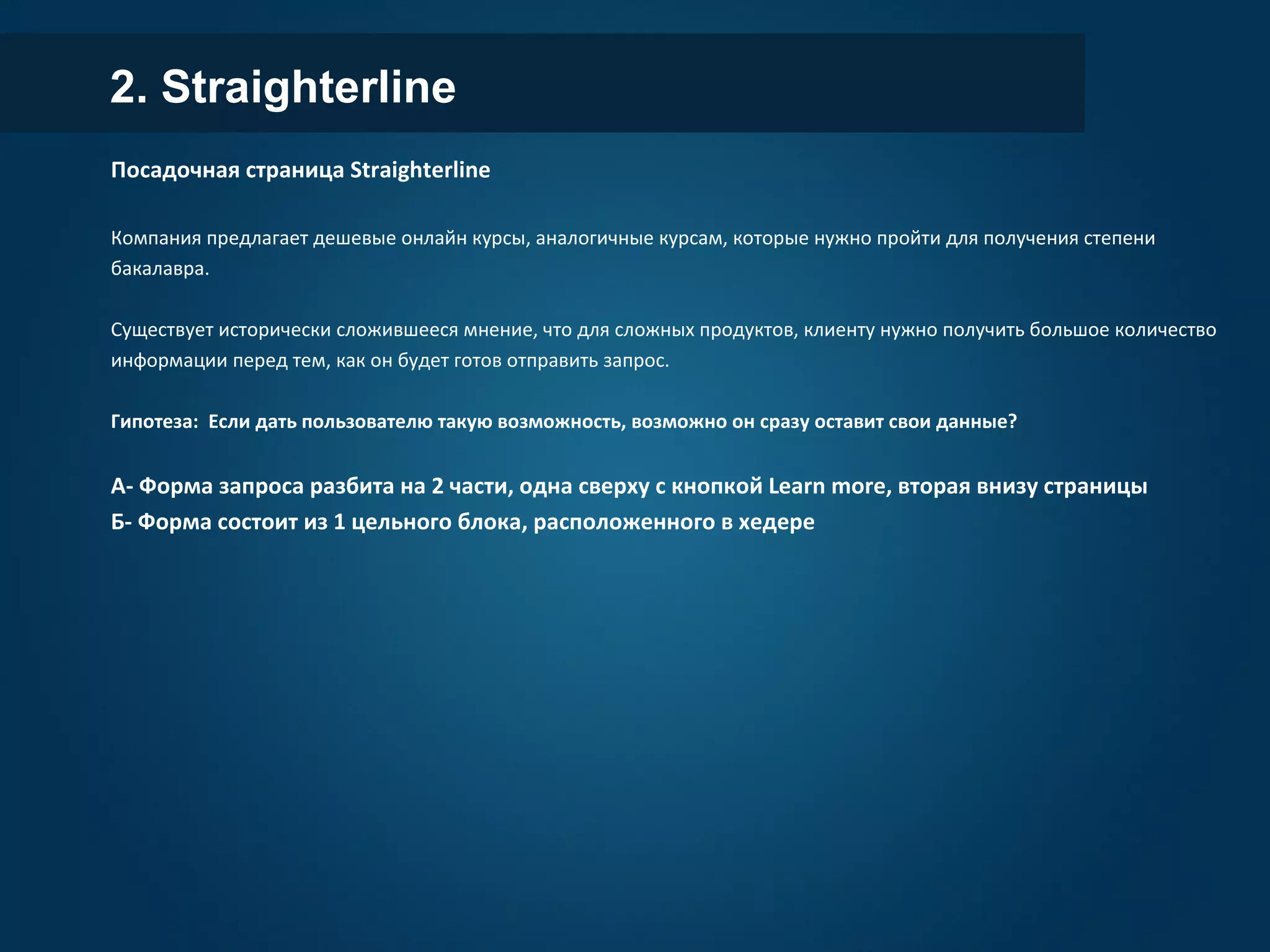 2. Straighterline
Посадочная страница Straighterline
Компания предлагает дешевые онлайн курсы, аналогичные курсам, которые нужно пройти для получения степени
бакалавра.
Существует исторически сложившееся мнение, что для сложных продуктов, клиенту нужно получить большое количество
информации перед тем, как он будет готов отправить запрос.
Гипотеза: Если дать пользователю такую возможность, возможно он сразу оставит свои данные?
А- Форма запроса разбита на 2 части, одна сверху с кнопкой Learn more, вторая внизу страницы
Б- Форма состоит из 1 цельного блока, расположенного в хедере
 