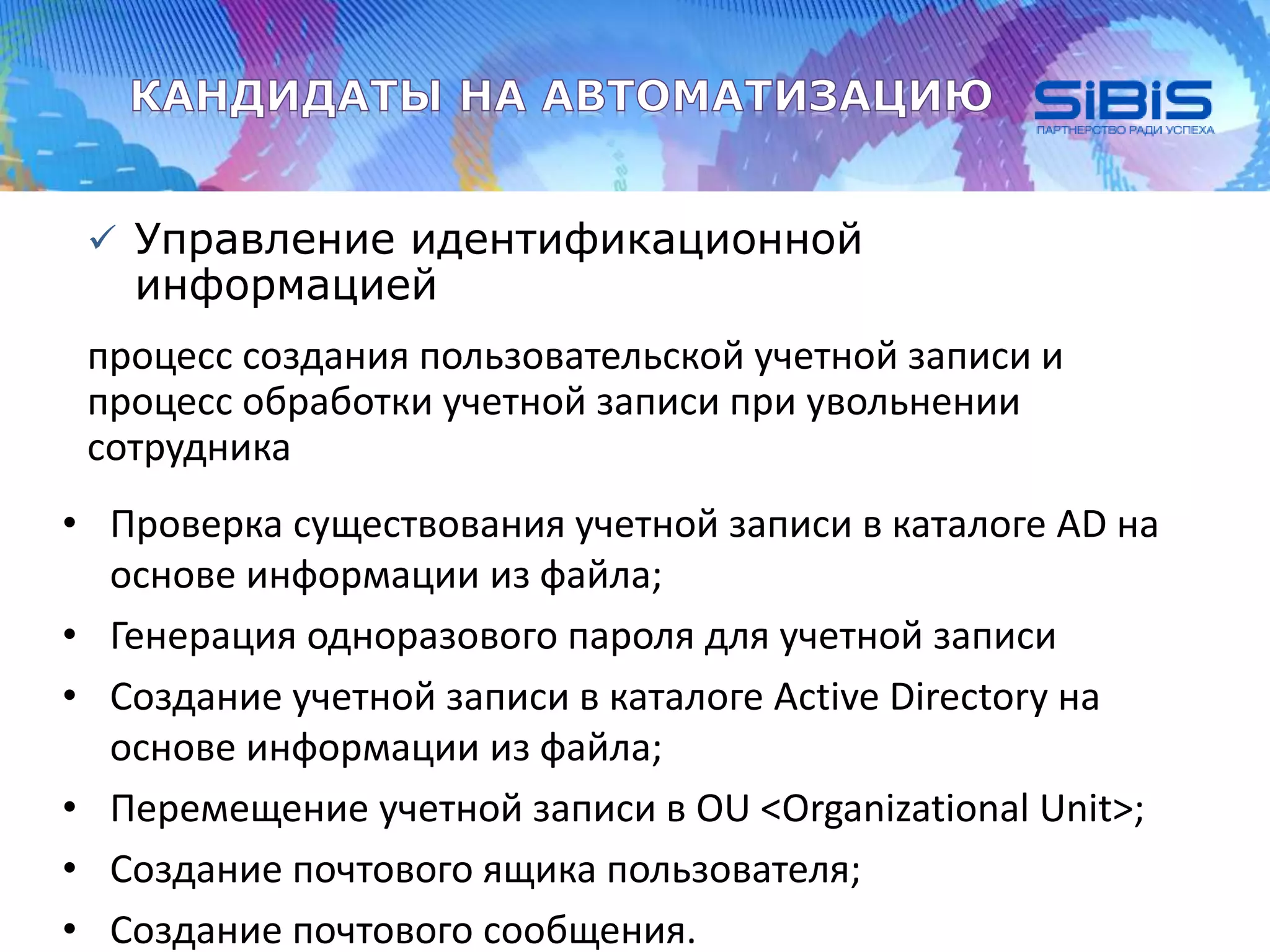  Управление идентификационной
информацией
процесс создания пользовательской учетной записи и
процесс обработки учетной записи при увольнении
сотрудника
• Проверка существования учетной записи в каталоге AD на
основе информации из файла;
• Генерация одноразового пароля для учетной записи
• Создание учетной записи в каталоге Active Directory на
основе информации из файла;
• Перемещение учетной записи в OU <Organizational Unit>;
• Создание почтового ящика пользователя;
• Создание почтового сообщения.
 