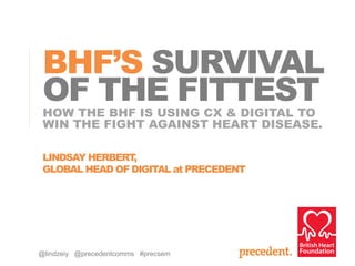 HOW THE BHF IS USING CX & DIGITAL TO
WIN THE FIGHT AGAINST HEART DISEASE.
BHF’S SURVIVAL
OF THE FITTEST
LINDSAY HERBERT,
GLOBAL HEAD OF DIGITAL at PRECEDENT
@lindzeiy @precedentcomms #precsem
 