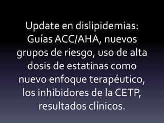 Update en dislipidemias:
Guías ACC/AHA, nuevos
grupos de riesgo, uso de alta
dosis de estatinas como
nuevo enfoque terapéutico,
los inhibidores de la CETP,
resultados clínicos.
 