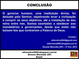O governo humano, uma instituição divina, foi
deixado pelo Senhor, objetivando levar a civilização
a cumprir os seus objetivos, até a instalação de seu
reino entre nós. Somos exortados a obedecer aos
mandatários e governantes, desde que estes não
baixem leis que contrariem a Palavra de Deus.
CONCLUSÃO
ailtonsilva2000.blogspot.com.br
Álvares Machado (SP)
Brasil
Contato:
ailtonsilva2000@gmail.com
ailtonsilva2000.blogspot.com.br
Álvares Machado (SP) – 3º trim. 2015
 
