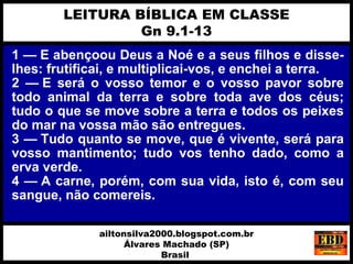 1 — E abençoou Deus a Noé e a seus filhos e disse-
lhes: frutificai, e multiplicai-vos, e enchei a terra.
2 — E será o vosso temor e o vosso pavor sobre
todo animal da terra e sobre toda ave dos céus;
tudo o que se move sobre a terra e todos os peixes
do mar na vossa mão são entregues.
3 — Tudo quanto se move, que é vivente, será para
vosso mantimento; tudo vos tenho dado, como a
erva verde.
4 — A carne, porém, com sua vida, isto é, com seu
sangue, não comereis.
LEITURA BÍBLICA EM CLASSE
Gn 9.1-13
ailtonsilva2000.blogspot.com.br
Álvares Machado (SP)
Brasil
 