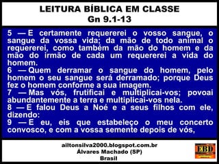 5 — E certamente requererei o vosso sangue, o
sangue da vossa vida; da mão de todo animal o
requererei, como também da mão do homem e da
mão do irmão de cada um requererei a vida do
homem.
6 — Quem derramar o sangue do homem, pelo
homem o seu sangue será derramado; porque Deus
fez o homem conforme a sua imagem.
7 — Mas vós, frutificai e multiplicai-vos; povoai
abundantemente a terra e multiplicai-vos nela.
8 — E falou Deus a Noé e a seus filhos com ele,
dizendo:
9 — E eu, eis que estabeleço o meu concerto
convosco, e com a vossa semente depois de vós,
LEITURA BÍBLICA EM CLASSE
Gn 9.1-13
ailtonsilva2000.blogspot.com.br
Álvares Machado (SP)
Brasil
 