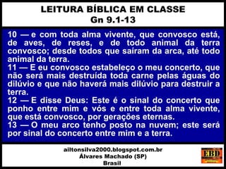 10 — e com toda alma vivente, que convosco está,
de aves, de reses, e de todo animal da terra
convosco; desde todos que saíram da arca, até todo
animal da terra.
11 — E eu convosco estabeleço o meu concerto, que
não será mais destruída toda carne pelas águas do
dilúvio e que não haverá mais dilúvio para destruir a
terra.
12 — E disse Deus: Este é o sinal do concerto que
ponho entre mim e vós e entre toda alma vivente,
que está convosco, por gerações eternas.
13 — O meu arco tenho posto na nuvem; este será
por sinal do concerto entre mim e a terra.
LEITURA BÍBLICA EM CLASSE
Gn 9.1-13
ailtonsilva2000.blogspot.com.br
Álvares Machado (SP)
Brasil
 