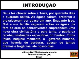 Deus fez chover sobre a Terra, por quarenta dias
e quarenta noites. As águas caíram, brotaram e
prevaleceram por quase um ano. Enquanto isso,
Noé e sua família vagavam sobre as águas. Já
fora da arca os sobreviventes empreendem uma
nova obra civilizatória e para tanto, o patriarca
recebeu instruções especificas do Senhor. Tinha
início, naquele momento, o governo humano,
que haveria de perdurar, apesar de tantos
dramas e tragédias, ate nosso dias.
INTRODUÇÃO
ailtonsilva2000.blogspot.com.br
Álvares Machado (SP)
Brasil
 