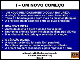 1. UM NOVO RELACIONAMENTO COM A NATUREZA.
• A relação homem e natureza se tornou traumática;
• Terra e o homem já não eram mais os mesmos (terapia);
• A previsão era de conflitos entre as duas grandeza.
2. UMA NOVA DIETA.
• Antes do dilúvio a dieta humana era vegetal;
• Nutrientes animais foram incluídos na dieta pós dilúvio;
• Mas a humanidade teria que se abster do sangue.
3. A BÊNÇÃO DIVINA.
• A reconstrução não foi nada fácil para Noé;
• De volta ao passado: muito se perdeu no dilúvio;
• A ordem era para recomeçar e para repovoar a Terra.
I – UM NOVO COMEÇO
ailtonsilva2000.blogspot.com.br
Álvares Machado (SP)
Brasil
 