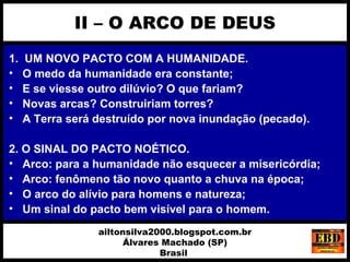1. UM NOVO PACTO COM A HUMANIDADE.
• O medo da humanidade era constante;
• E se viesse outro dilúvio? O que fariam?
• Novas arcas? Construiriam torres?
• A Terra será destruído por nova inundação (pecado).
2. O SINAL DO PACTO NOÉTICO.
• Arco: para a humanidade não esquecer a misericórdia;
• Arco: fenômeno tão novo quanto a chuva na época;
• O arco do alívio para homens e natureza;
• Um sinal do pacto bem visível para o homem.
II – O ARCO DE DEUS
ailtonsilva2000.blogspot.com.br
Álvares Machado (SP)
Brasil
 