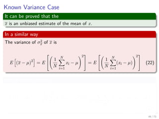 Images/cinvestav-
Known Variance Case
It can be proved that the
x is an unbiased estimate of the mean of x.
In a similar way
The variance of σ2
x of x is
E (x − µ)2
= E


1
N
N
i=1
xi − µ
2

 = E


1
N
N
i=1
(xi − µ)
2

 (22)
Which is the following
E (x − µ)2
=
1
N2
N
i=1
E (xi − µ)2
+
1
N2
i j=i
E [(xi − µ)(xj − µ)]
(23)
49 / 73
 