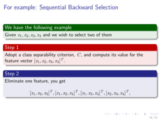 Images/cinvestav-
For example: Sequential Backward Selection
We have the following example
Given x1, x2, x3, x4 and we wish to select two of them
Step 1
Adopt a class separability criterion, C, and compute its value for the
feature vector [x1, x2, x3, x4]T .
Step 2
Eliminate one feature, you get
[x1, x2, x3]T
, [x1, x2, x4]T
, [x1, x3, x4]T
, [x2, x3, x4]T
,
70 / 73
 