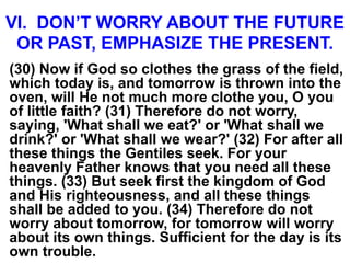 VI. DON’T WORRY ABOUT THE FUTURE
OR PAST, EMPHASIZE THE PRESENT.
(30) Now if God so clothes the grass of the field,
which today is, and tomorrow is thrown into the
oven, will He not much more clothe you, O you
of little faith? (31) Therefore do not worry,
saying, 'What shall we eat?' or 'What shall we
drink?' or 'What shall we wear?' (32) For after all
these things the Gentiles seek. For your
heavenly Father knows that you need all these
things. (33) But seek first the kingdom of God
and His righteousness, and all these things
shall be added to you. (34) Therefore do not
worry about tomorrow, for tomorrow will worry
about its own things. Sufficient for the day is its
own trouble.
 