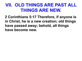 VII. OLD THINGS ARE PAST ALL
THINGS ARE NEW.
2 Corinthians 5:17 Therefore, if anyone is
in Christ, he is a new creation; old things
have passed away; behold, all things
have become new.
 