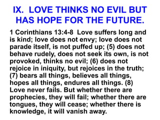 IX. LOVE THINKS NO EVIL BUT
HAS HOPE FOR THE FUTURE.
1 Corinthians 13:4-8 Love suffers long and
is kind; love does not envy; love does not
parade itself, is not puffed up; (5) does not
behave rudely, does not seek its own, is not
provoked, thinks no evil; (6) does not
rejoice in iniquity, but rejoices in the truth;
(7) bears all things, believes all things,
hopes all things, endures all things. (8)
Love never fails. But whether there are
prophecies, they will fail; whether there are
tongues, they will cease; whether there is
knowledge, it will vanish away.
 
