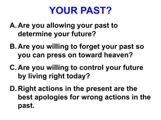 YOUR PAST?
A.Are you allowing your past to
determine your future?
B.Are you willing to forget your past so
you can press on toward heaven?
C.Are you willing to control your future
by living right today?
D.Right actions in the present are the
best apologies for wrong actions in the
past.
 