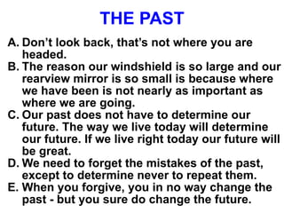 THE PAST
A. Don’t look back, that’s not where you are
headed.
B. The reason our windshield is so large and our
rearview mirror is so small is because where
we have been is not nearly as important as
where we are going.
C. Our past does not have to determine our
future. The way we live today will determine
our future. If we live right today our future will
be great.
D. We need to forget the mistakes of the past,
except to determine never to repeat them.
E. When you forgive, you in no way change the
past - but you sure do change the future.
 