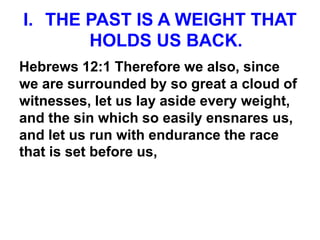 I. THE PAST IS A WEIGHT THAT
HOLDS US BACK.
Hebrews 12:1 Therefore we also, since
we are surrounded by so great a cloud of
witnesses, let us lay aside every weight,
and the sin which so easily ensnares us,
and let us run with endurance the race
that is set before us,
 