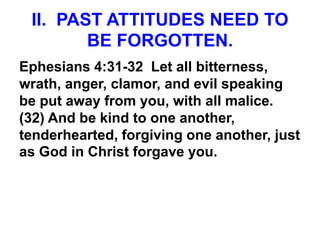 II. PAST ATTITUDES NEED TO
BE FORGOTTEN.
Ephesians 4:31-32 Let all bitterness,
wrath, anger, clamor, and evil speaking
be put away from you, with all malice.
(32) And be kind to one another,
tenderhearted, forgiving one another, just
as God in Christ forgave you.
 