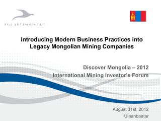 Discover Mongolia – 2012
International Mining Investor’s Forum
August 31st, 2012
Ulaanbaatar
Introducing Modern Business Practices into
Legacy Mongolian Mining Companies
 
