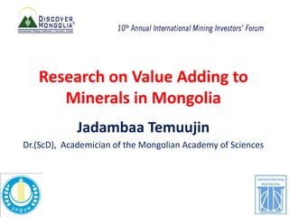 Research on Value Adding to
Minerals in Mongolia
Jadambaa Temuujin
Dr.(ScD), Academician of the Mongolian Academy of Sciences
 
