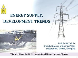 ENERGY SUPPLY,
DEVELOPMENT TRENDS
PUREVBAYAR.D,
Deputy Director of Energy Policy
Department, MMRE, Mongolia
1
“Discover Mongolia-2012" International Mining Investors’ Forum
 