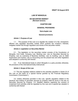 DRAFT 24 August 2010
LAW OF MONGOLIA
ON SECURITIES MARKET
(Revised version)
CHAPTER ONE
GENERAL PROVISIONS
Sub-chapter one
General provisions
Article 1. Purpose of Law
1.1. The purpose of this Law is to regulate the creation of a fair, transparent,
efficient and regulated securities market which protects the investor’s interests,
mitigates market risk through regulation and review of the securities market.
Article 2. Legislation on Securities Market
2.1. The legislation on the securities market consists of the Constitution of
Mongolia, Civil Code, Company Law, Banking Law, Law on Securities Secured by
Property, Law on Licensing of Business Activities, Law on Auditing, Law on State
Supervision and Control, Law on Accounting and the present law and other legislative
acts adopted in conformity with thereof.
2.2. If an international treaty to which Mongolia is a party provides otherwise,
the provisions of the international treaty shall prevail.
Article 3. Scope of this Law
3.1 This law regulates relations related to the activities specified in Article 23 of
this Law on the basis of a special license granted by the Financial Regulatory
Commission (“Commission”).
3.2. Unless otherwise provided in this Law, specific regulation related to the
issuance and trading of securities secured by property shall be found in the law on
Securities Secured by Property. 3.3. Detailed relations regarding the conduct of
investment fund activities shall be regulated by this Law and a special law adopted in
conformity with thereof.
1
 