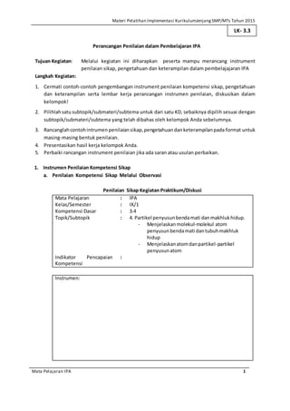 Materi Pelatihan Implementasi KurikulumJenjang SMP/MTs Tahun 2015
Mata Pelajaran IPA 1
Perancangan Penilaian dalam Pembelajaran IPA
Tujuan Kegiatan: Melalui kegiatan ini diharapkan peserta mampu merancang instrument
penilaian sikap, pengetahuan dan keterampilan dalam pembelajajaran IPA
Langkah Kegiatan:
1. Cermati contoh-contoh pengembangan instrument penilaian kompetensi sikap, pengetahuan
dan keterampilan serta lembar kerja perancangan instrumen penilaian, diskusikan dalam
kelompok!
2. Pilihlahsatusubtopik/submateri/subtema untuk dari satu KD, sebaiknya dipilih sesuai dengan
subtopik/submateri/subtema yang telah dibahas oleh kelompok Anda sebelumnya.
3. Rancanglahcontohintrumen penilaiansikap,pengetahuan danketerampilan pada format untuk
masing-masing bentuk penilaian.
4. Presentasikan hasil kerja kelompok Anda.
5. Perbaiki rancangan instrument penilaian jika ada saran atau usulan perbaikan.
1. Instrumen Penilaian Kompetensi Sikap
a. Penilaian Kompetensi Sikap Melalui Observasi
Penilaian Sikap Kegiatan Praktikum/Diskusi
Mata Pelajaran : IPA
Kelas/Semester : IX/1
Kompetensi Dasar : 3.4
Topik/Subtopik : 4. Partikel penyusunbendamati danmakhlukhidup.
- Menjelaskanmolekul-molekul atom
penyusunbendamati dantubuhmakhluk
hidup
- Menjelaskanatomdanpartikel-partikel
penyusunatom
Indikator Pencapaian
Kompetensi
:
Instrumen:
LK- 3.3
 