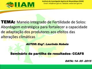 TEMA: Maneio Integrado de Fertilidade de Solos:
Abordagem estratégica para fortalecer a capacidade
de adaptação dos produtores aos efeitos das
alterações climáticas
Instituto de Investigação Agrária de Moçambique (IIAM)
Email: info@iiam.gov.mz Website: www.iiam.gov.mz
Seminário de partilha de resultados- CCAFS
AUTOR: Engª. Laurinda Nobela
DATA: 14- 05 -2015
 