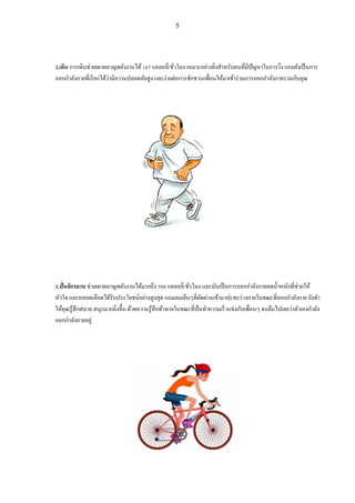 5
2.เดิน การเดินช่วยเผาผลาญพลังงานได้167 แคลอลี่/ชั่วโมง เหมาะอย่างยิ่งสาหรับคนที่มีปัญหาในการวิ่ง แถมยังเป็นการ
ออกกาลังกายที่เรียกได้ว่ามีความปลอดภัยสูง และง่ายต่อการชักชวนเพื่อนให้มาเข้าร่วมการออกกาลังกายรวมกับคุณ
3.ปั่นจักรยาน ช่วยเผาผลาญพลังงานได้มากถึง 508 แคลอลี่/ชั่วโมง และนับเป็นการออกกาลังกายลดน้าหนักที่ช่วยให้
หัวใจ และหลอดเลือดได้รับประโยชน์อย่างสูงสุด แถมลมเย็นๆที่ผัดผ่านเข้ามาปะทะร่างกายในขณะที่ออกกาลังกาย ยังทา
ให้คุณรู้สึกสบาย สนุกมากยิ่งขึ้น ด้วยความรู้สึกท้าทายในขณะที่ปั่นทาความเร็วแข่งกับเพื่อนๆ จนลืมไปเลยว่าตัวเองกาลัง
ออกกาลังกายอยู่
 