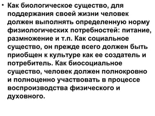 • Как биологическое существо, для
поддержания своей жизни человек
должен выполнять определенную норму
физиологических потребностей: питание,
размножение и т.п. Как социальное
существо, он прежде всего должен быть
приобщен к культуре как ее создатель и
потребитель. Как биосоциальное
существо, человек должен полнокровно
и полноценно участвовать в процессе
воспроизводства физического и
духовного.
 