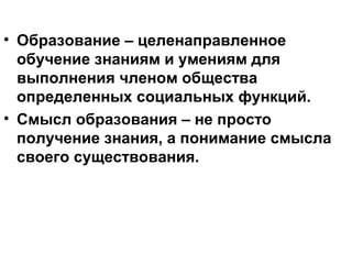 • Образование – целенаправленное
обучение знаниям и умениям для
выполнения членом общества
определенных социальных функций.
• Смысл образования – не просто
получение знания, а понимание смысла
своего существования.
 