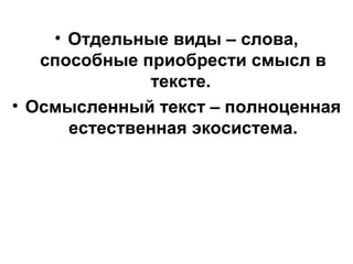 • Отдельные виды – слова,
способные приобрести смысл в
тексте.
• Осмысленный текст – полноценная
естественная экосистема.
 