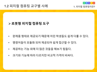 로봇형 피지컬 컴퓨팅 도구
• 완제품 형태로 제공되기 때문에 어린 학생들도 쉽게 다룰 수 있다.
• 명령어들이 모듈화 되어 제공되어 쉽게 접근할 수 있다.
• 제공하는 기능 외에 더 많은 것들을 해보기 힘들다.
• 크기와 기능에 따라 다르지만 비교적 가격이 비싸다.
1. 피지컬 컴퓨팅이란?1.2 피지컬 컴퓨팅 교구별 사례
 
