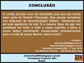 O cristão precisa viver em santidade para que não venha
fazer parte da Grande Tribulação. Que jamais venhamos
nos esquecer da recomendação bíblica: “Abstende-vos
de toda aparência do mal. E o mesmo Deus de paz vos
santifique em tudo; e todo o vosso espírito, e alma, e
corpo sejam plenamente conservados irrepreensíveis
para a vinda de nosso Senhor Jesus Cristo”.
CONCLUSÃO
ailtonsilva2000.blogspot.com.br
Presidente Prudente (SP)
Brasil
Contatos:
ailtonsilva2000@gmail.com
ailtonsilva2000.blogspot.com.br
Presidente Prudente (SP) – 1º trim. 2016
(18) 99790-3718 (Vivo) (18) 98124-8639 (Tim)
 