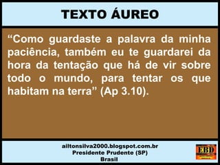 “Como guardaste a palavra da minha
paciência, também eu te guardarei da
hora da tentação que há de vir sobre
todo o mundo, para tentar os que
habitam na terra” (Ap 3.10).
TEXTO ÁUREO
ailtonsilva2000.blogspot.com.br
Presidente Prudente (SP)
Brasil
 