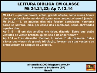 Mt 24.21 — porque haverá, então, grande aflição, como nunca houve
desde o princípio do mundo até agora, nem tampouco haverá jamais.
Mt 24.22 — E, se aqueles dias não fossem abreviados, nenhuma
carne se salvaria; mas, por causa dos escolhidos, serão abreviados
aqueles dias.
Ap 7.13 — E um dos anciãos me falou, dizendo: Estes que estão
vestidos de vestes brancas, quem são e de onde vieram?
Ap 7.14 — E eu disse-lhe: Senhor, tu sabes. E ele disse-me: Estes
são os que vieram de grande tribulação, lavaram as suas vestes e as
branquearam no sangue do Cordeiro.
LEITURA BÍBLICA EM CLASSE
Mt 24.21,22; Ap 7.13.14
ailtonsilva2000.blogspot.com.br
Presidente Prudente (SP)
Brasil
 
