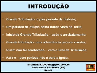 INTRODUÇÃO
ailtonsilva2000.blogspot.com.br
Presidente Prudente (SP)
Brasil
• Grande Tribulação: o pior período da história;
• Um período de aflição como nunca visto na Terra;
• Início da Grande Tribulação – após o arrebatamento;
• Grande tribulação: uma advertência para os crentes;
• Quem não for arrebatado – verá a Grande Tribulação;
• Para ô – este período não é para a igreja.
 