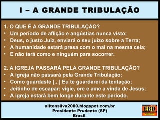 1. O QUE É A GRANDE TRIBULAÇÃO?
• Um período de aflição e angústias nunca visto;
• Deus, o justo Juiz, enviará o seu juízo sobre a Terra;
• A humanidade estará presa com o mal na mesma cela;
• E não terá como e ninguém para socorrer.
2. A IGREJA PASSARÁ PELA GRANDE TRIBULAÇÃO?
• A igreja não passará pela Grande Tribulação;
• Como guardaste [...] Eu te guardarei da tentação;
• Jeitinho de escapar: vigie, ore e ame a vinda de Jesus;
• A igreja estará bem longe durante este período.
I – A GRANDE TRIBULAÇÃO
ailtonsilva2000.blogspot.com.br
Presidente Prudente (SP)
Brasil
 